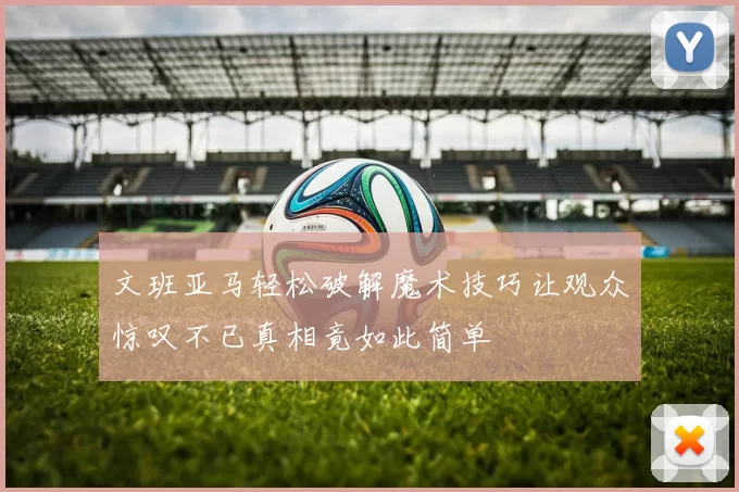 文班亚马轻松破解魔术技巧让观众惊叹不已真相竟如此简单