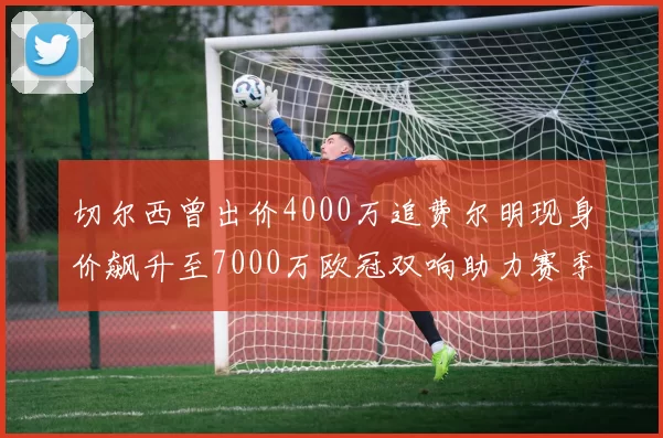 切尔西曾出价4000万追费尔明现身价飙升至7000万欧冠双响助力赛季双10
