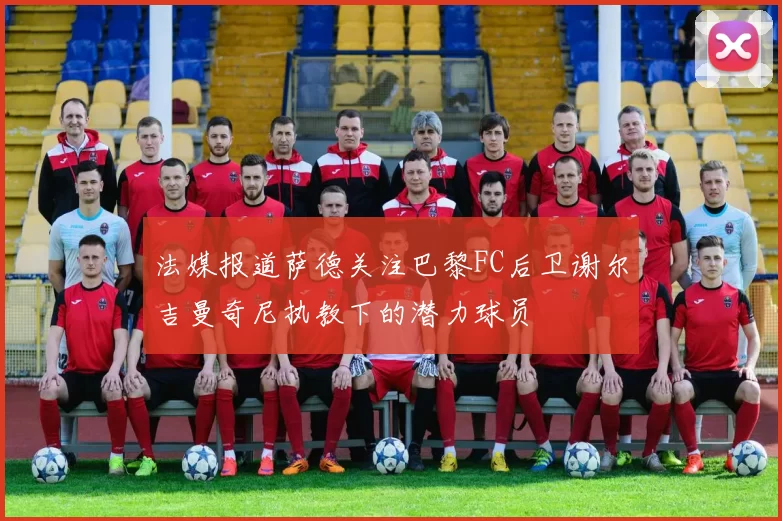 法媒报道萨德关注巴黎FC后卫谢尔吉曼奇尼执教下的潜力球员