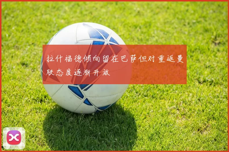 拉什福德倾向留在巴萨但对重返曼联态度逐渐开放