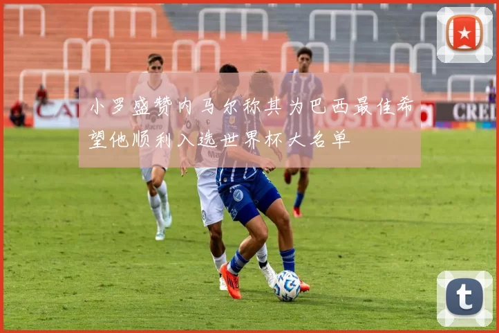 小罗盛赞内马尔称其为巴西最佳希望他顺利入选世界杯大名单