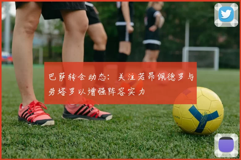 巴萨转会动态：关注若昂佩德罗与劳塔罗以增强阵容实力