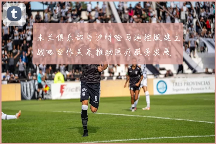 米兰俱乐部与沙特哈马迪控股建立战略合作关系推动医疗服务发展