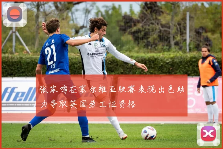 张家鸣在塞尔维亚联赛表现出色助力争取英国劳工证资格