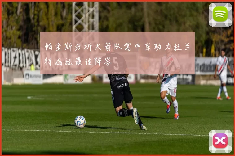 帕金斯分析火箭队需申京助力杜兰特成就最佳阵容