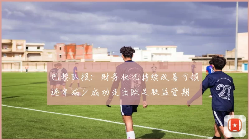 巴黎队报：财务状况持续改善亏损逐年减少成功走出欧足联监管期