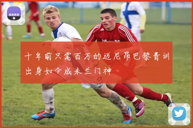 十年前只需百万的迈尼昂巴黎青训出身如今成米兰门神