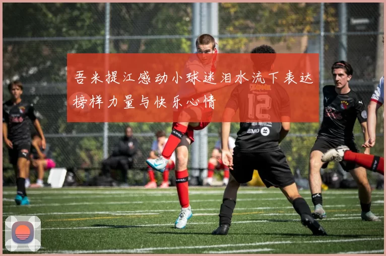 吾米提江感动小球迷泪水流下表达榜样力量与快乐心情
